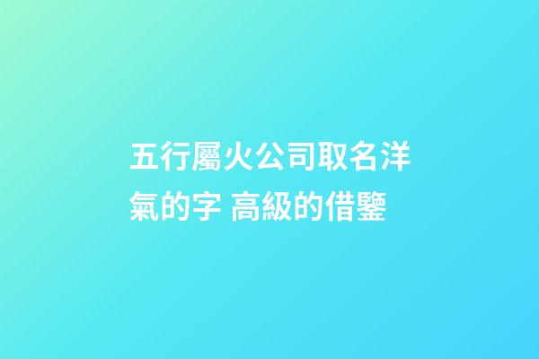 五行屬火公司取名洋氣的字 高級的借鑒-第1張-公司起名-玄機派